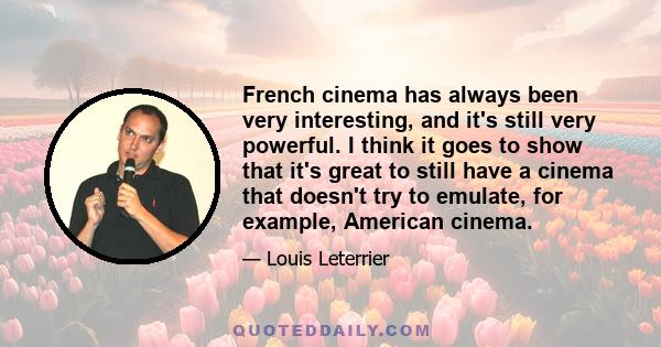 French cinema has always been very interesting, and it's still very powerful. I think it goes to show that it's great to still have a cinema that doesn't try to emulate, for example, American cinema.