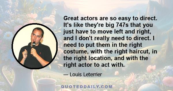 Great actors are so easy to direct. It's like they're big 747s that you just have to move left and right, and I don't really need to direct. I need to put them in the right costume, with the right haircut, in the right