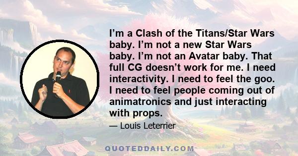 I’m a Clash of the Titans/Star Wars baby. I’m not a new Star Wars baby. I’m not an Avatar baby. That full CG doesn’t work for me. I need interactivity. I need to feel the goo. I need to feel people coming out of