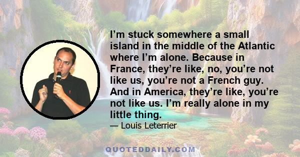 I’m stuck somewhere a small island in the middle of the Atlantic where I’m alone. Because in France, they’re like, no, you’re not like us, you’re not a French guy. And in America, they’re like, you’re not like us. I’m