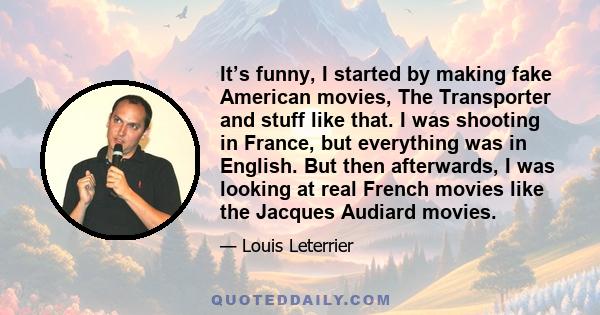 It’s funny, I started by making fake American movies, The Transporter and stuff like that. I was shooting in France, but everything was in English. But then afterwards, I was looking at real French movies like the