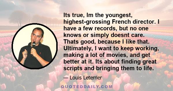 Its true, Im the youngest, highest-grossing French director. I have a few records, but no one knows or simply doesnt care. Thats good, because I like that. Ultimately, I want to keep working, making a lot of movies, and 