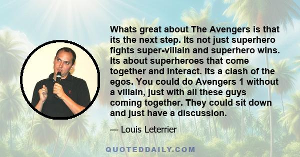 Whats great about The Avengers is that its the next step. Its not just superhero fights super-villain and superhero wins. Its about superheroes that come together and interact. Its a clash of the egos. You could do