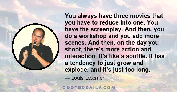 You always have three movies that you have to reduce into one. You have the screenplay. And then, you do a workshop and you add more scenes. And then, on the day you shoot, there's more action and interaction. It's like 