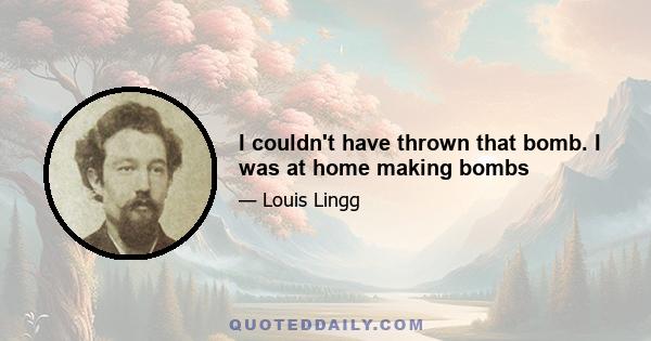 I couldn't have thrown that bomb. I was at home making bombs