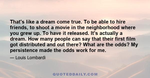 That's like a dream come true. To be able to hire friends, to shoot a movie in the neighborhood where you grew up. To have it released. It's actually a dream. How many people can say that their first film got