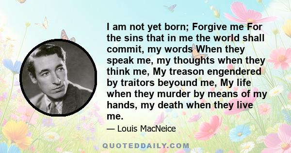 I am not yet born; Forgive me For the sins that in me the world shall commit, my words When they speak me, my thoughts when they think me, My treason engendered by traitors beyound me, My life when they murder by means