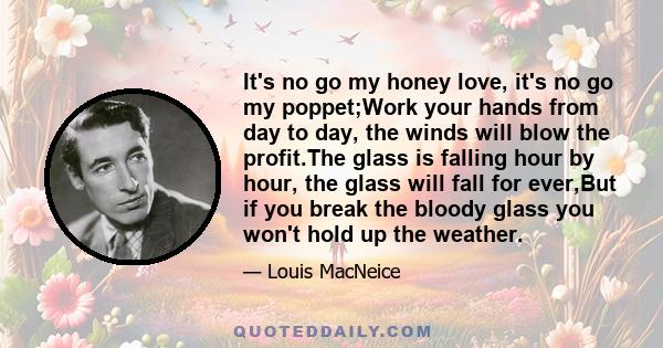 It's no go my honey love, it's no go my poppet;Work your hands from day to day, the winds will blow the profit.The glass is falling hour by hour, the glass will fall for ever,But if you break the bloody glass you won't