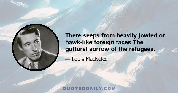 There seeps from heavily jowled or hawk-like foreign faces The guttural sorrow of the refugees.