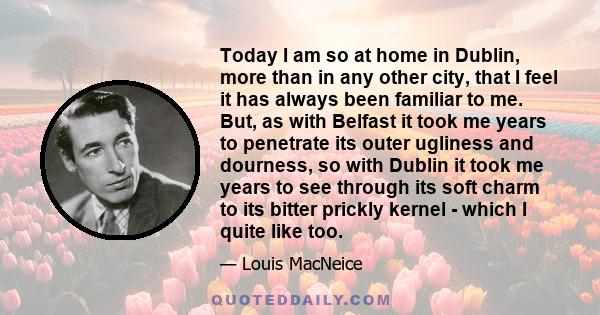 Today I am so at home in Dublin, more than in any other city, that I feel it has always been familiar to me. But, as with Belfast it took me years to penetrate its outer ugliness and dourness, so with Dublin it took me