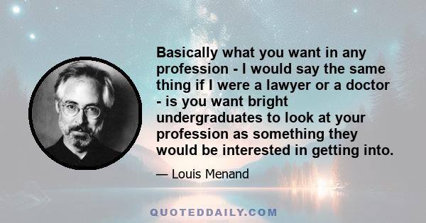 Basically what you want in any profession - I would say the same thing if I were a lawyer or a doctor - is you want bright undergraduates to look at your profession as something they would be interested in getting into.