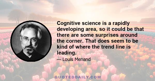 Cognitive science is a rapidly developing area, so it could be that there are some surprises around the corner. That does seem to be kind of where the trend line is leading.