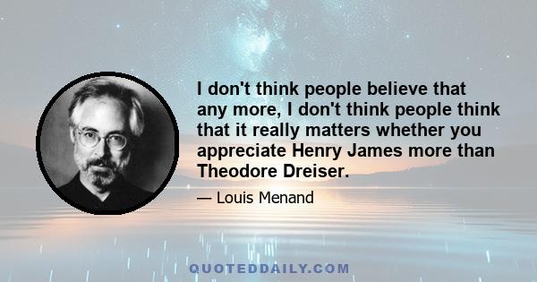 I don't think people believe that any more, I don't think people think that it really matters whether you appreciate Henry James more than Theodore Dreiser.