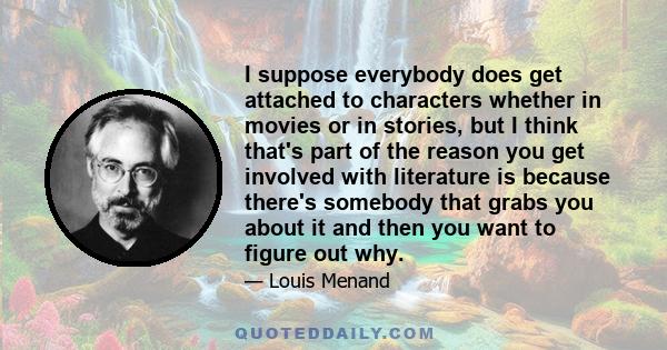 I suppose everybody does get attached to characters whether in movies or in stories, but I think that's part of the reason you get involved with literature is because there's somebody that grabs you about it and then