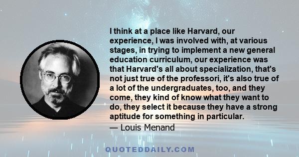 I think at a place like Harvard, our experience, I was involved with, at various stages, in trying to implement a new general education curriculum, our experience was that Harvard's all about specialization, that's not