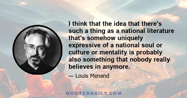 I think that the idea that there's such a thing as a national literature that's somehow uniquely expressive of a national soul or culture or mentality is probably also something that nobody really believes in anymore.