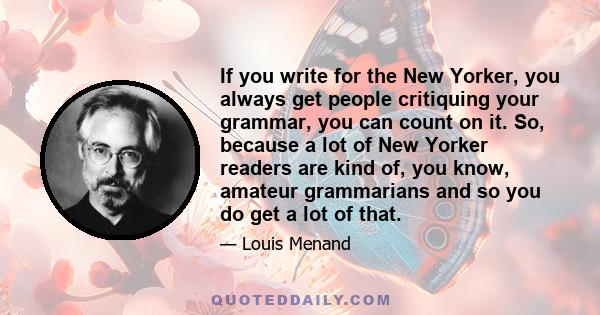 If you write for the New Yorker, you always get people critiquing your grammar, you can count on it. So, because a lot of New Yorker readers are kind of, you know, amateur grammarians and so you do get a lot of that.