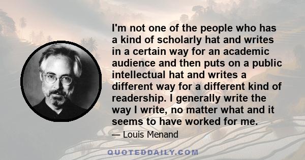 I'm not one of the people who has a kind of scholarly hat and writes in a certain way for an academic audience and then puts on a public intellectual hat and writes a different way for a different kind of readership. I