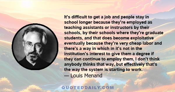 It's difficult to get a job and people stay in school longer because they're employed as teaching assistants or instructors by their schools, by their schools where they're graduate students, and that does become