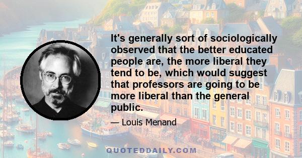 It's generally sort of sociologically observed that the better educated people are, the more liberal they tend to be, which would suggest that professors are going to be more liberal than the general public.