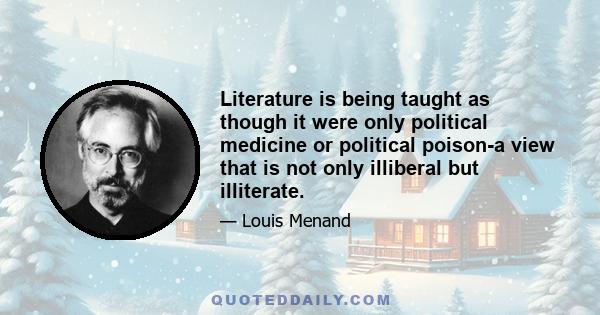 Literature is being taught as though it were only political medicine or political poison-a view that is not only illiberal but illiterate.