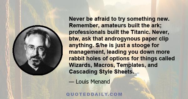 Never be afraid to try something new. Remember, amateurs built the ark; professionals built the Titanic. Never, btw, ask that androgynous paper clip anything. S/he is just a stooge for management, leading you down more