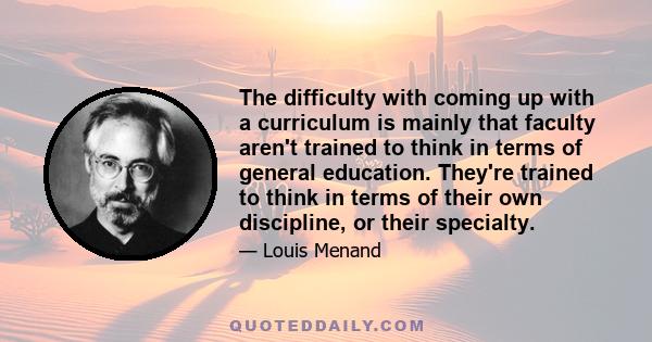 The difficulty with coming up with a curriculum is mainly that faculty aren't trained to think in terms of general education. They're trained to think in terms of their own discipline, or their specialty.