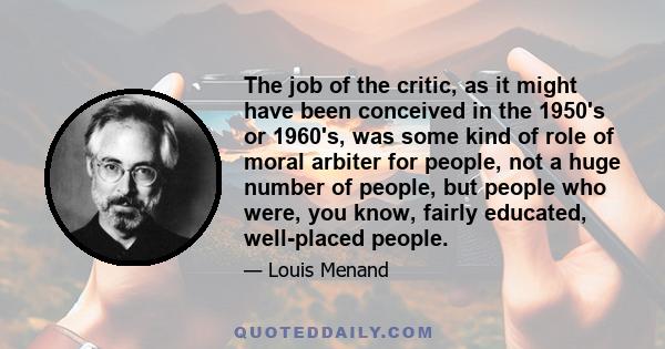 The job of the critic, as it might have been conceived in the 1950's or 1960's, was some kind of role of moral arbiter for people, not a huge number of people, but people who were, you know, fairly educated, well-placed 