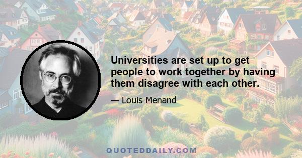 Universities are set up to get people to work together by having them disagree with each other.