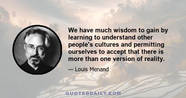 We have much wisdom to gain by learning to understand other people's cultures and permitting ourselves to accept that there is more than one version of reality.