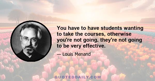 You have to have students wanting to take the courses, otherwise you're not going, they're not going to be very effective.