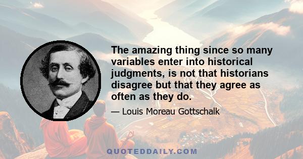 The amazing thing since so many variables enter into historical judgments, is not that historians disagree but that they agree as often as they do.