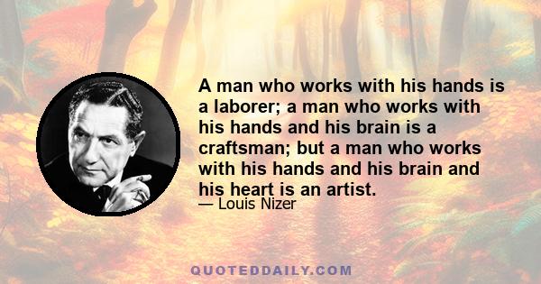 A man who works with his hands is a laborer; a man who works with his hands and his brain is a craftsman; but a man who works with his hands and his brain and his heart is an artist.