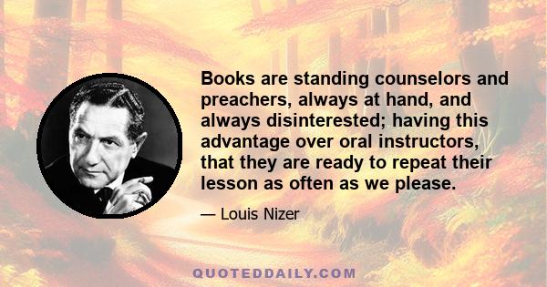 Books are standing counselors and preachers, always at hand, and always disinterested; having this advantage over oral instructors, that they are ready to repeat their lesson as often as we please.