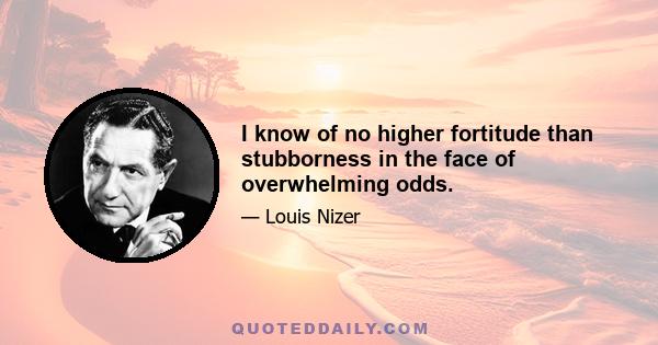 I know of no higher fortitude than stubborness in the face of overwhelming odds.