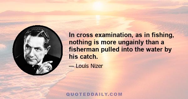 In cross examination, as in fishing, nothing is more ungainly than a fisherman pulled into the water by his catch.