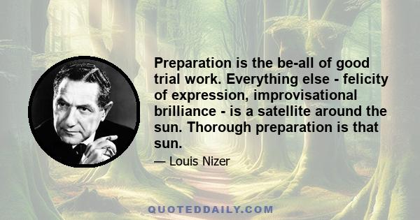 Preparation is the be-all of good trial work. Everything else - felicity of expression, improvisational brilliance - is a satellite around the sun. Thorough preparation is that sun.