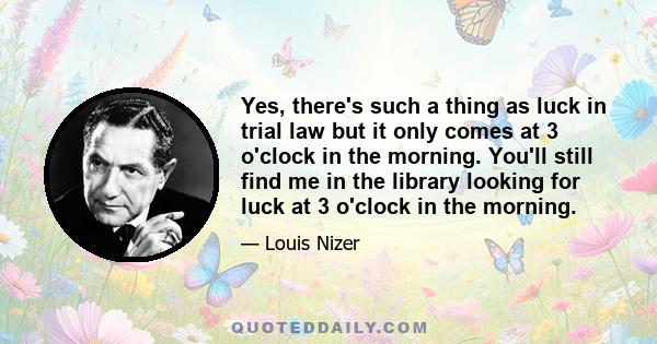 Yes, there's such a thing as luck in trial law but it only comes at 3 o'clock in the morning. You'll still find me in the library looking for luck at 3 o'clock in the morning.