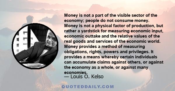 Money is not a part of the visible sector of the economy; people do not consume money. Money is not a physical factor of production, but rather a yardstick for measuring economic input, economic outtake and the relative 