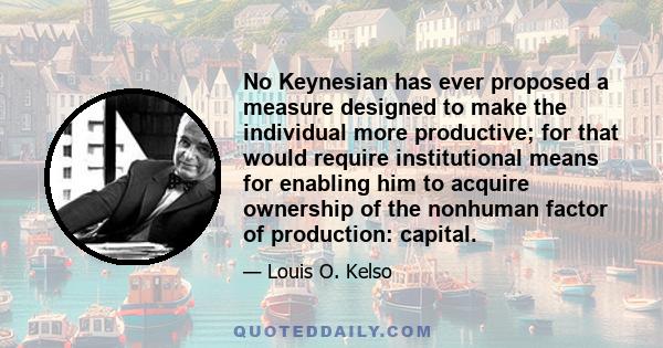 No Keynesian has ever proposed a measure designed to make the individual more productive; for that would require institutional means for enabling him to acquire ownership of the nonhuman factor of production: capital.