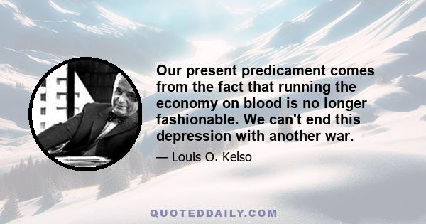 Our present predicament comes from the fact that running the economy on blood is no longer fashionable. We can't end this depression with another war.