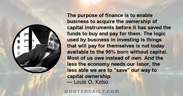 The purpose of finance is to enable business to acquire the ownership of capital instruments before it has saved the funds to buy and pay for them. The logic used by business in investing is things that will pay for