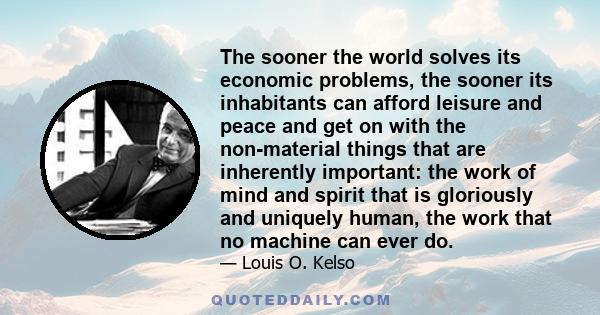 The sooner the world solves its economic problems, the sooner its inhabitants can afford leisure and peace and get on with the non-material things that are inherently important: the work of mind and spirit that is