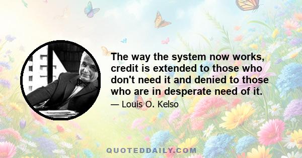 The way the system now works, credit is extended to those who don't need it and denied to those who are in desperate need of it.