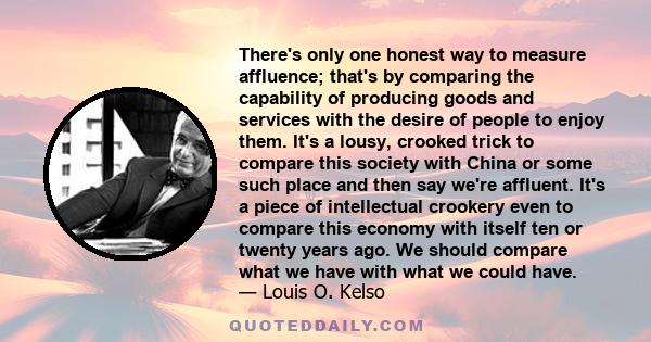 There's only one honest way to measure affluence; that's by comparing the capability of producing goods and services with the desire of people to enjoy them. It's a lousy, crooked trick to compare this society with