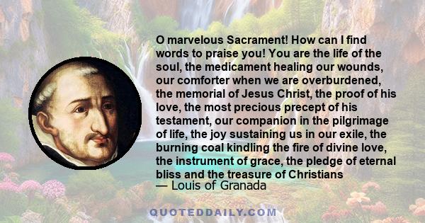 O marvelous Sacrament! How can I find words to praise you! You are the life of the soul, the medicament healing our wounds, our comforter when we are overburdened, the memorial of Jesus Christ, the proof of his love,