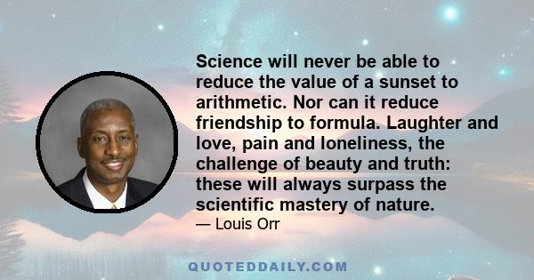 Science will never be able to reduce the value of a sunset to arithmetic. Nor can it reduce friendship to formula. Laughter and love, pain and loneliness, the challenge of beauty and truth: these will always surpass the 