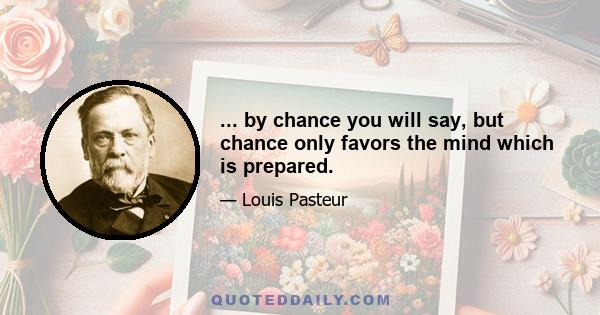 ... by chance you will say, but chance only favors the mind which is prepared.