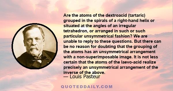 Are the atoms of the dextroacid (tartaric) grouped in the spirals of a right-hand helix or situated at the angles of an irregular tetrahedron, or arranged in such or such particular unsymmetrical fashion? We are unable