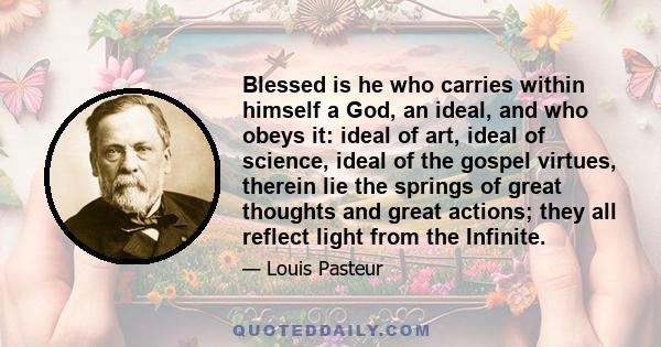 Blessed is he who carries within himself a God, an ideal, and who obeys it: ideal of art, ideal of science, ideal of the gospel virtues, therein lie the springs of great thoughts and great actions; they all reflect